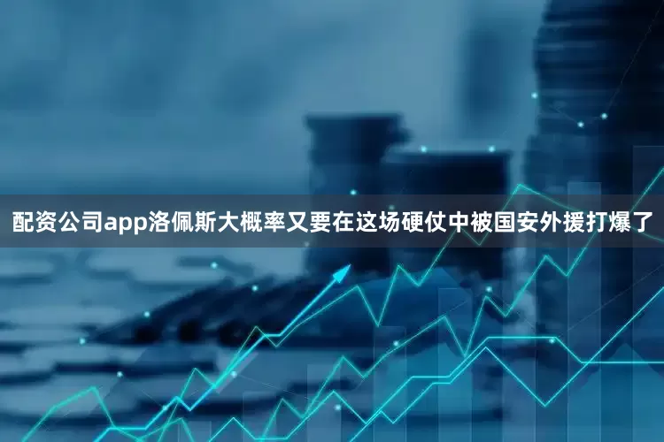 配资公司app洛佩斯大概率又要在这场硬仗中被国安外援打爆了